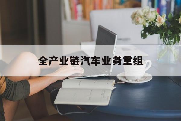 盘锦市全产业链汽车业务重组(全产业链汽车业务重组的意义)
